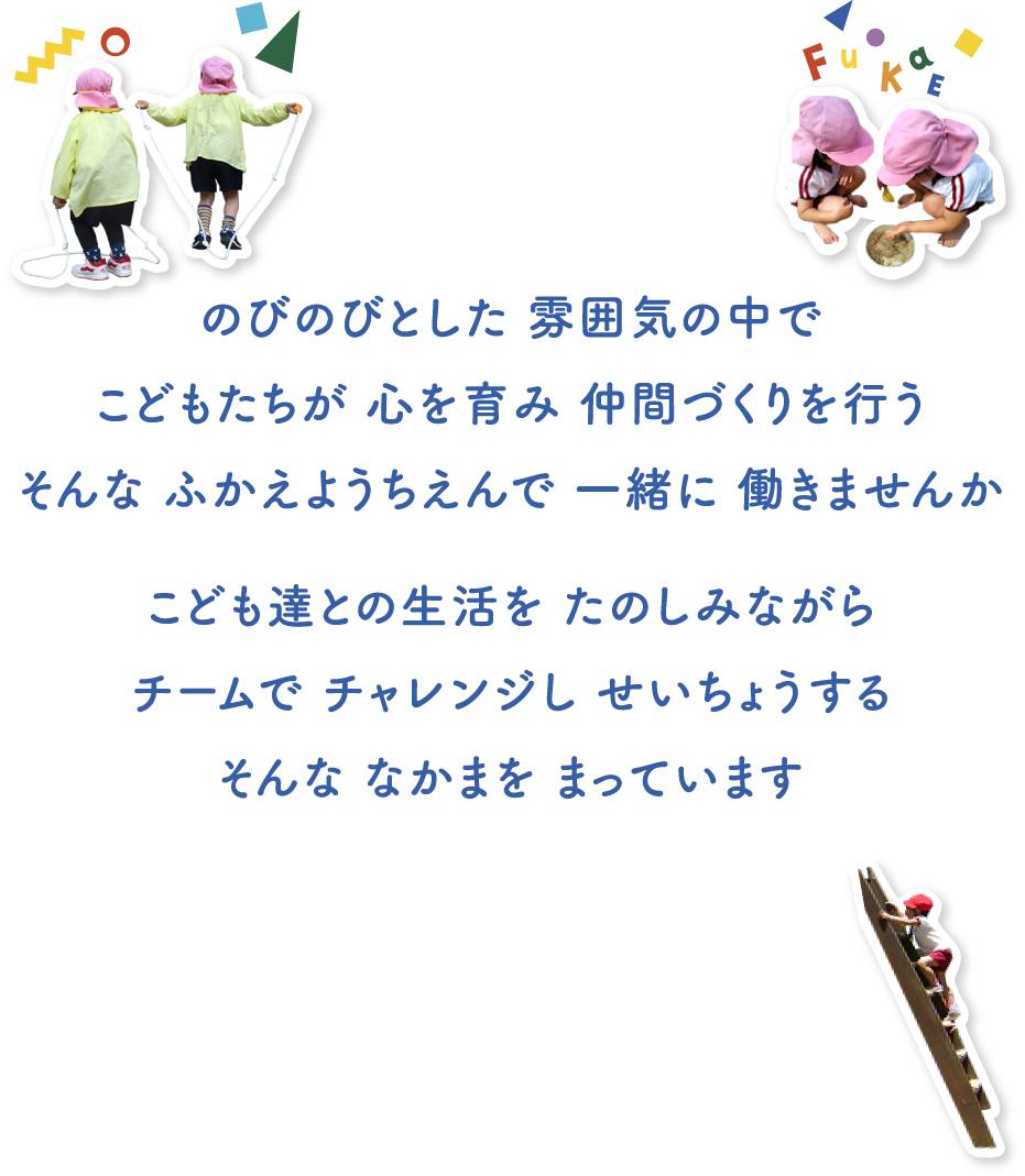 のびのびとした 雰囲気の中でこどもたちが 心を育み 仲間づくりを行うそんな ふかえようちえんで 一緒に 働きませんか こども達との生活を たのしみながらチームで チャレンジし せいちょうするそんな なかまを まっています