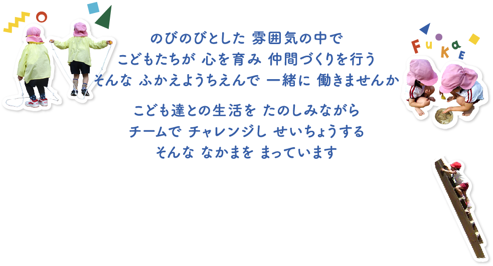 のびのびとした 雰囲気の中でこどもたちが 心を育み 仲間づくりを行うそんな ふかえようちえんで 一緒に 働きませんか こども達との生活を たのしみながらチームで チャレンジし せいちょうするそんな なかまを まっています